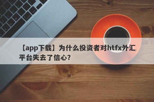 【app下载】为什么投资者对htfx外汇平台失去了信心？-第1张图片-要懂汇圈网