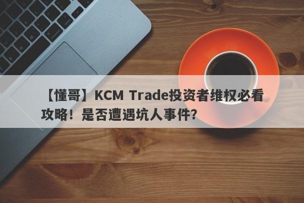 【懂哥】KCM Trade投资者维权必看攻略！是否遭遇坑人事件？-第1张图片-要懂汇圈网