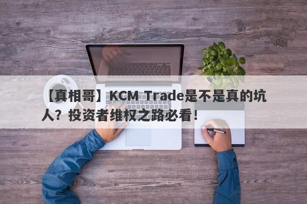 【真相哥】KCM Trade是不是真的坑人？投资者维权之路必看！-第1张图片-要懂汇圈网