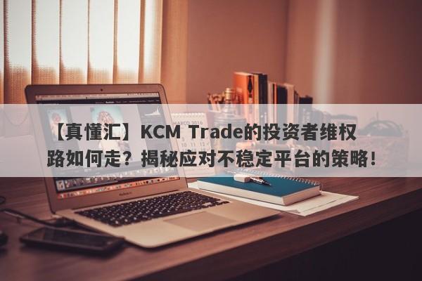 【真懂汇】KCM Trade的投资者维权路如何走？揭秘应对不稳定平台的策略！-第1张图片-要懂汇圈网