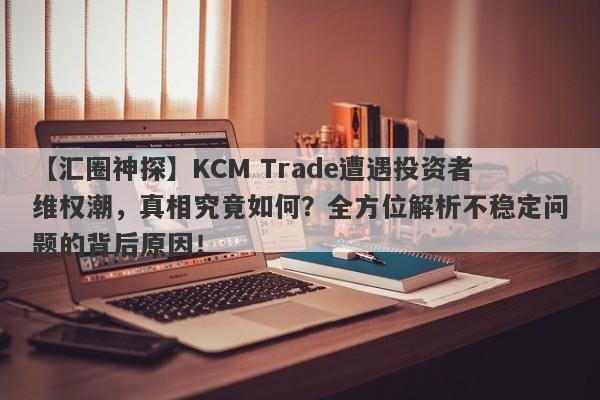 【汇圈神探】KCM Trade遭遇投资者维权潮，真相究竟如何？全方位解析不稳定问题的背后原因！-第1张图片-要懂汇圈网