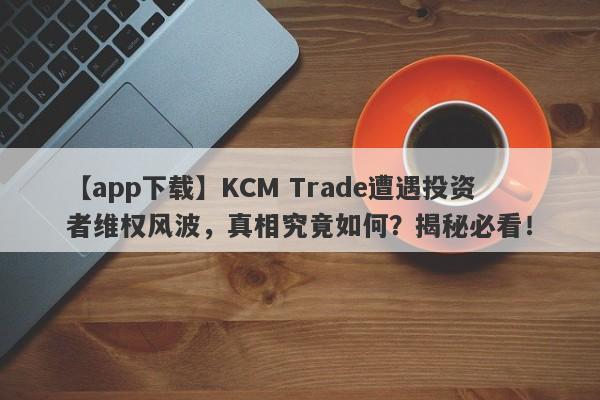 【app下载】KCM Trade遭遇投资者维权风波，真相究竟如何？揭秘必看！-第1张图片-要懂汇圈网