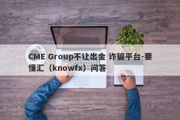 CME Group不让出金 诈骗平台-要懂汇（knowfx）问答-第1张图片-要懂汇圈网