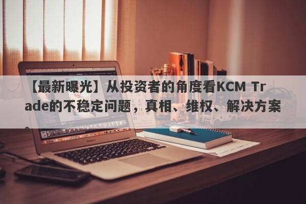 【最新曝光】从投资者的角度看KCM Trade的不稳定问题，真相、维权、解决方案。-第1张图片-要懂汇圈网