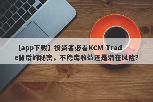 【app下载】投资者必看KCM Trade背后的秘密，不稳定收益还是潜在风险？-第1张图片-要懂汇圈网