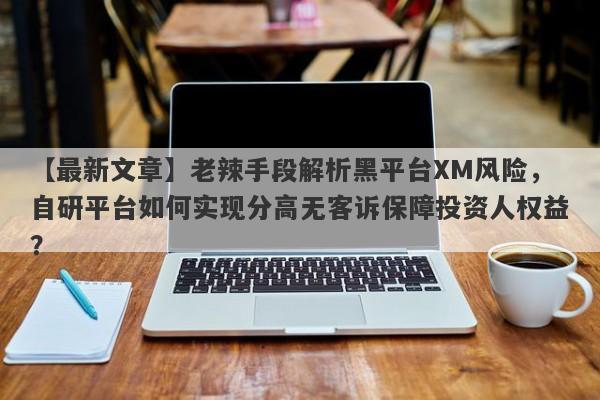 【最新文章】老辣手段解析黑平台XM风险，自研平台如何实现分高无客诉保障投资人权益？-第1张图片-要懂汇圈网