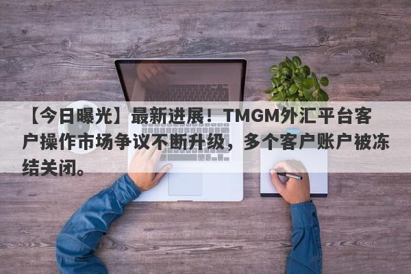 【今日曝光】最新进展！TMGM外汇平台客户操作市场争议不断升级，多个客户账户被冻结关闭。-第1张图片-要懂汇圈网