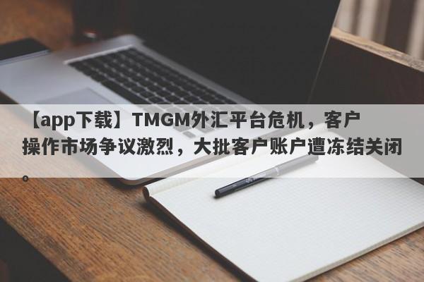 【app下载】TMGM外汇平台危机，客户操作市场争议激烈，大批客户账户遭冻结关闭。-第1张图片-要懂汇圈网