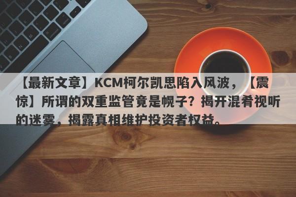 【最新文章】KCM柯尔凯思陷入风波，【震惊】所谓的双重监管竟是幌子？揭开混肴视听的迷雾，揭露真相维护投资者权益。-第1张图片-要懂汇圈网