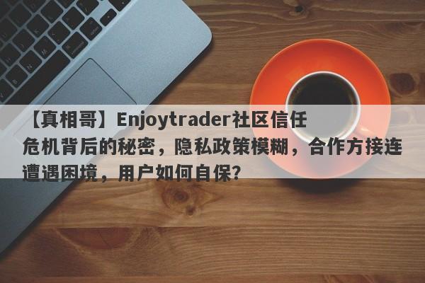 【真相哥】Enjoytrader社区信任危机背后的秘密，隐私政策模糊，合作方接连遭遇困境，用户如何自保？-第1张图片-要懂汇圈网