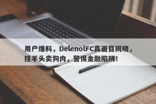 用户爆料，DelenolFC真面目揭晓，挂羊头卖狗肉，警惕金融陷阱！-第1张图片-要懂汇圈网