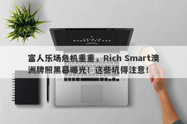 富人乐场危机重重，Rich Smart澳洲牌照黑幕曝光！这些坑得注意！-第1张图片-要懂汇圈网