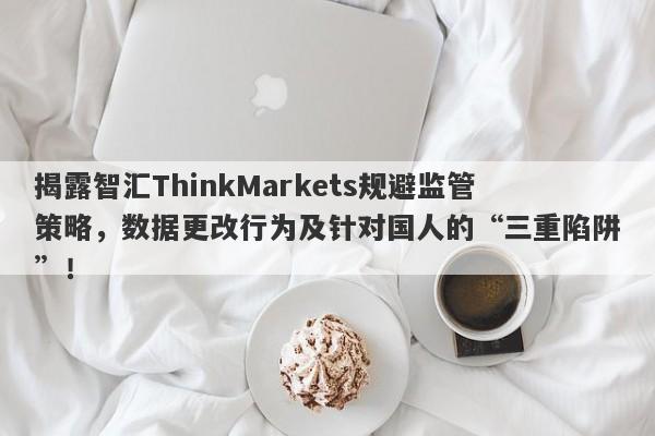 揭露智汇ThinkMarkets规避监管策略，数据更改行为及针对国人的“三重陷阱”！-第1张图片-要懂汇圈网