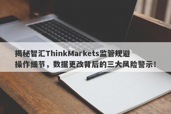 揭秘智汇ThinkMarkets监管规避操作细节，数据更改背后的三大风险警示！-第1张图片-要懂汇圈网