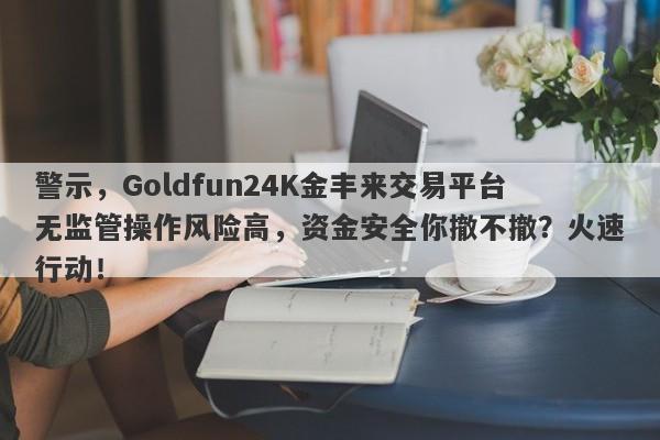 警示，Goldfun24K金丰来交易平台无监管操作风险高，资金安全你撤不撤？火速行动！-第1张图片-要懂汇圈网