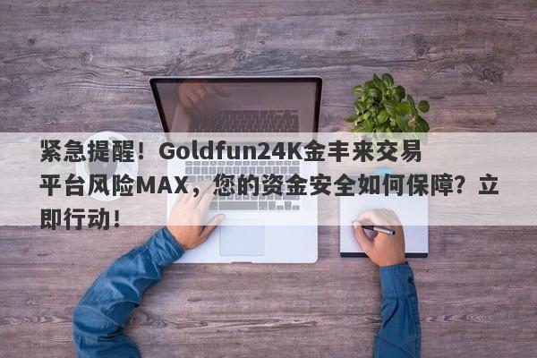 紧急提醒！Goldfun24K金丰来交易平台风险MAX，您的资金安全如何保障？立即行动！-第1张图片-要懂汇圈网