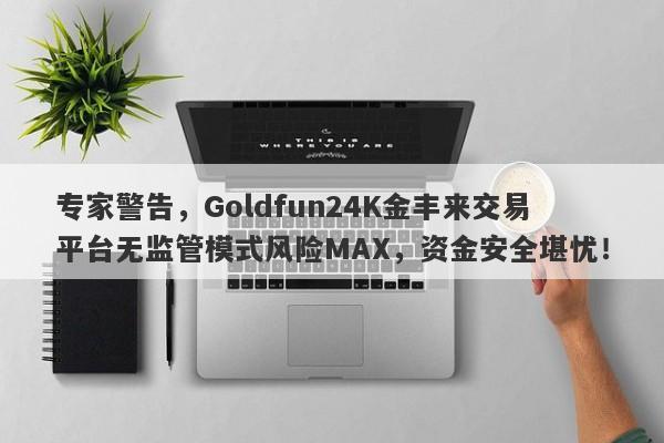 专家警告，Goldfun24K金丰来交易平台无监管模式风险MAX，资金安全堪忧！-第1张图片-要懂汇圈网