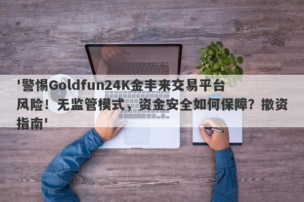 '警惕Goldfun24K金丰来交易平台风险！无监管模式，资金安全如何保障？撤资指南'-第1张图片-要懂汇圈网