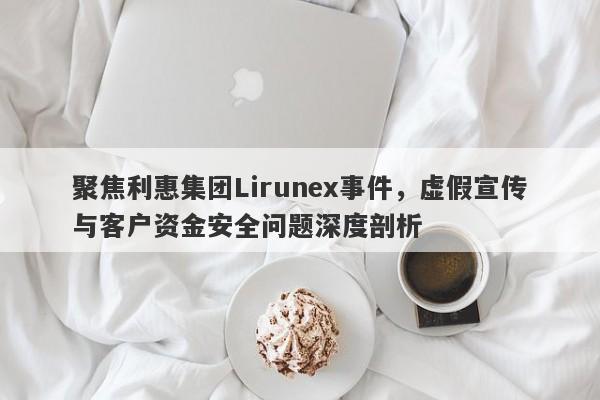 聚焦利惠集团Lirunex事件，虚假宣传与客户资金安全问题深度剖析-第1张图片-要懂汇圈网