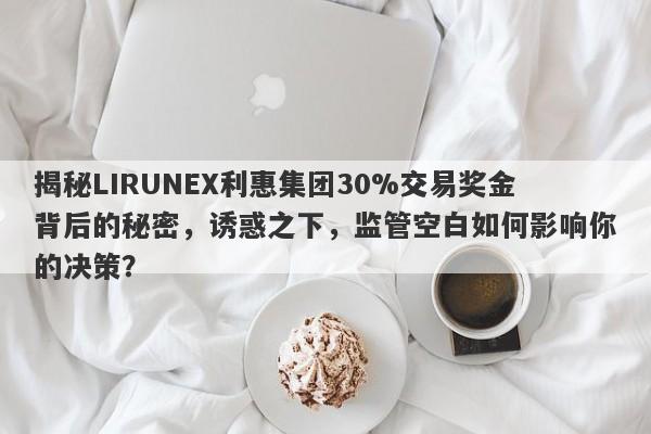 揭秘LIRUNEX利惠集团30%交易奖金背后的秘密，诱惑之下，监管空白如何影响你的决策？-第1张图片-要懂汇圈网