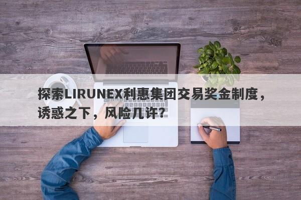 探索LIRUNEX利惠集团交易奖金制度，诱惑之下，风险几许？-第1张图片-要懂汇圈网