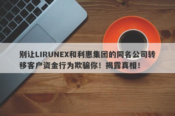 别让LIRUNEX和利惠集团的同名公司转移客户资金行为欺骗你！揭露真相！-第1张图片-要懂汇圈网