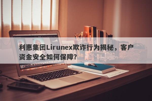 利惠集团Lirunex欺诈行为揭秘，客户资金安全如何保障？-第1张图片-要懂汇圈网