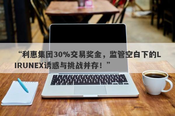 “利惠集团30%交易奖金，监管空白下的LIRUNEX诱惑与挑战并存！”-第1张图片-要懂汇圈网