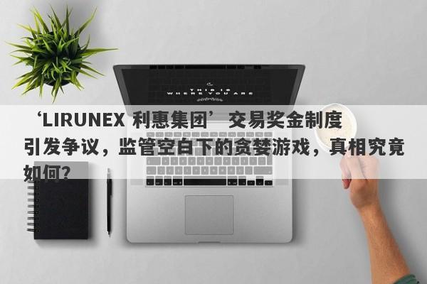 ‘LIRUNEX 利惠集团’交易奖金制度引发争议，监管空白下的贪婪游戏，真相究竟如何？-第1张图片-要懂汇圈网