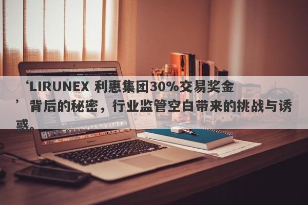 ‘LIRUNEX 利惠集团30%交易奖金’背后的秘密，行业监管空白带来的挑战与诱惑。-第1张图片-要懂汇圈网