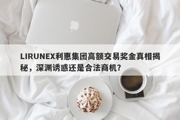 LIRUNEX利惠集团高额交易奖金真相揭秘，深渊诱惑还是合法商机？-第1张图片-要懂汇圈网