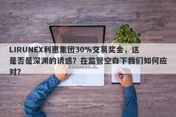 LIRUNEX利惠集团30%交易奖金，这是否是深渊的诱惑？在监管空白下我们如何应对？-第1张图片-要懂汇圈网