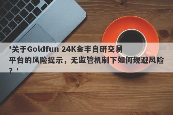 '关于Goldfun 24K金丰自研交易平台的风险提示，无监管机制下如何规避风险？'-第1张图片-要懂汇圈网