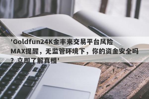 'Goldfun24K金丰来交易平台风险MAX提醒，无监管环境下，你的资金安全吗？立即了解真相'-第1张图片-要懂汇圈网