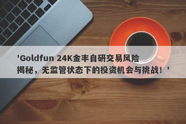 'Goldfun 24K金丰自研交易风险揭秘，无监管状态下的投资机会与挑战！'-第1张图片-要懂汇圈网