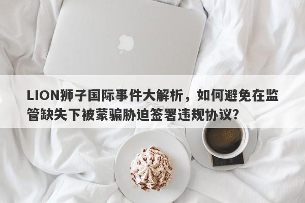 LION狮子国际事件大解析，如何避免在监管缺失下被蒙骗胁迫签署违规协议？-第1张图片-要懂汇圈网