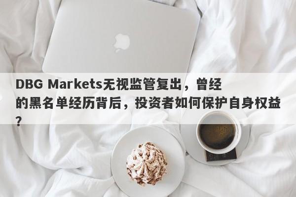 DBG Markets无视监管复出，曾经的黑名单经历背后，投资者如何保护自身权益？-第1张图片-要懂汇圈网