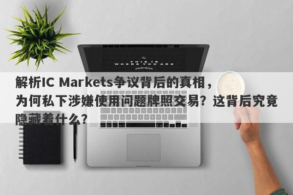 解析IC Markets争议背后的真相，为何私下涉嫌使用问题牌照交易？这背后究竟隐藏着什么？-第1张图片-要懂汇圈网