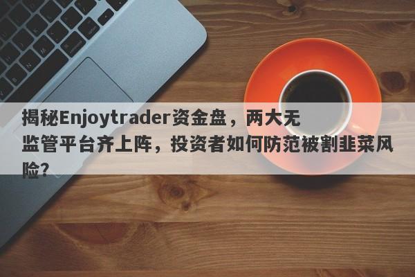 揭秘Enjoytrader资金盘，两大无监管平台齐上阵，投资者如何防范被割韭菜风险？-第1张图片-要懂汇圈网