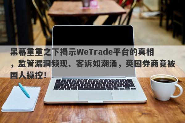 黑幕重重之下揭示WeTrade平台的真相，监管漏洞频现、客诉如潮涌，英国券商竟被国人操控！-第1张图片-要懂汇圈网