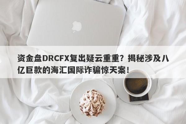 资金盘DRCFX复出疑云重重？揭秘涉及八亿巨款的海汇国际诈骗惊天案！-第1张图片-要懂汇圈网