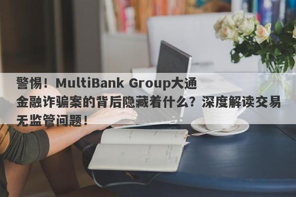 警惕！MultiBank Group大通金融诈骗案的背后隐藏着什么？深度解读交易无监管问题！-第1张图片-要懂汇圈网