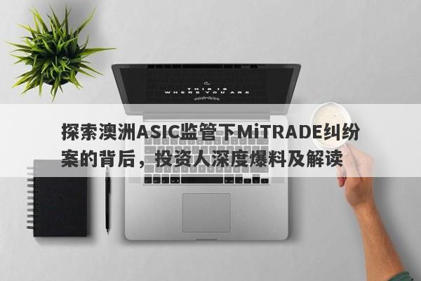 探索澳洲ASIC监管下MiTRADE纠纷案的背后，投资人深度爆料及解读-第1张图片-要懂汇圈网