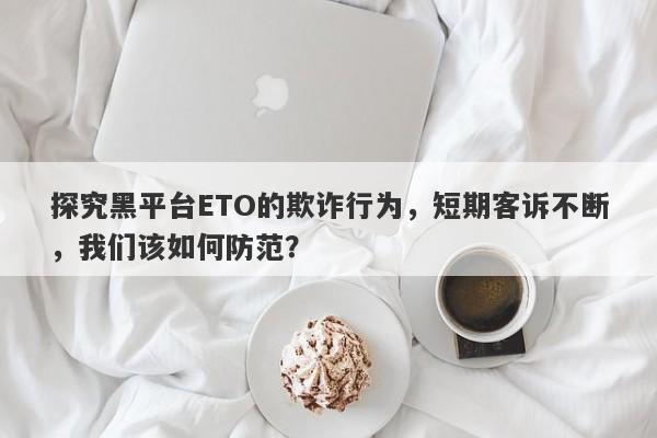 探究黑平台ETO的欺诈行为，短期客诉不断，我们该如何防范？-第1张图片-要懂汇圈网