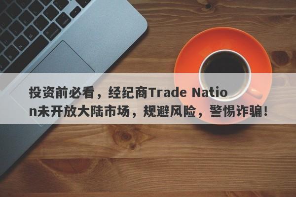 投资前必看，经纪商Trade Nation未开放大陆市场，规避风险，警惕诈骗！-第1张图片-要懂汇圈网