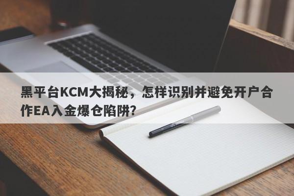 黑平台KCM大揭秘，怎样识别并避免开户合作EA入金爆仓陷阱？-第1张图片-要懂汇圈网