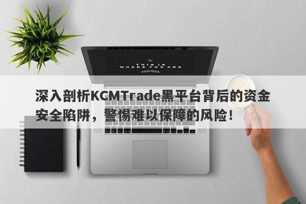 深入剖析KCMTrade黑平台背后的资金安全陷阱，警惕难以保障的风险！-第1张图片-要懂汇圈网