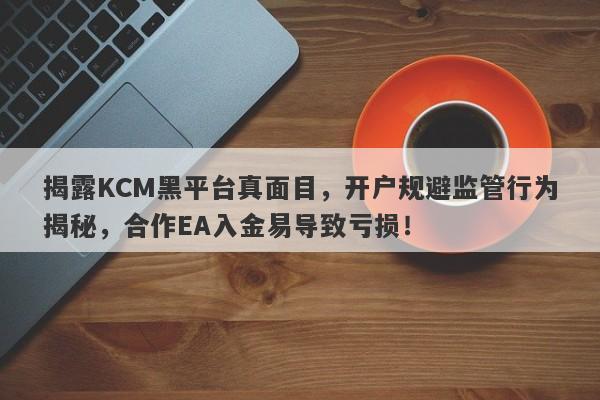 揭露KCM黑平台真面目，开户规避监管行为揭秘，合作EA入金易导致亏损！-第1张图片-要懂汇圈网