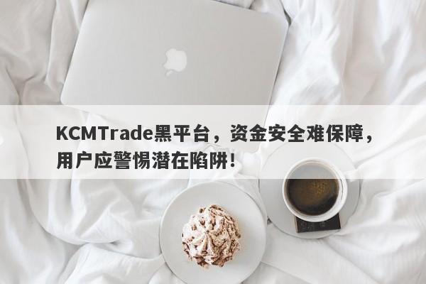 KCMTrade黑平台，资金安全难保障，用户应警惕潜在陷阱！-第1张图片-要懂汇圈网