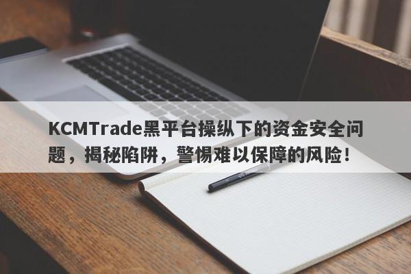 KCMTrade黑平台操纵下的资金安全问题，揭秘陷阱，警惕难以保障的风险！-第1张图片-要懂汇圈网